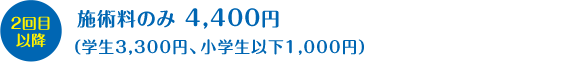 ２回目以降：施術料のみ　4,400円（学生3,300円、小学生以下1,000円）